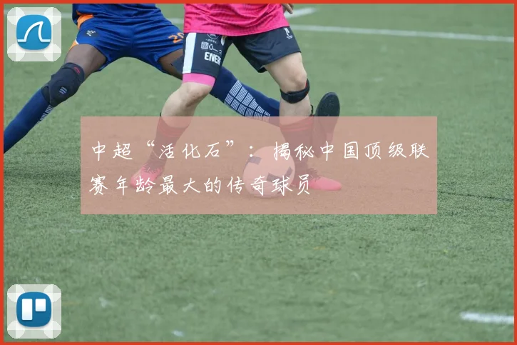 中超“活化石”：揭秘中国顶级联赛年龄最大的传奇球员