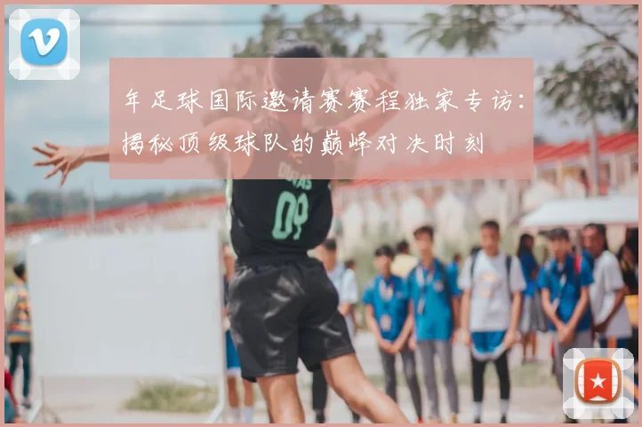 年足球国际邀请赛赛程独家专访:揭秘顶级球队的巅峰对决时刻